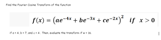 Find the Fourier Cosine Transform of the function
f(x) = (ae-4* + be-3* + ce-2*)² if x > 0
if a = 4, b = 7, and c = 4. Then, evaluate the transform if w = 16.
|
