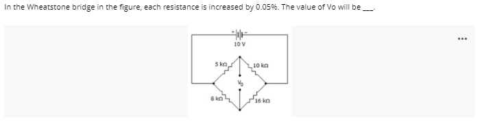 In the Wheatstone bridge in the figure, each resistance is increased by 0.05%. The value of Vo will be
10 V
S kn
10 kn
P16 kn
