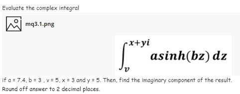 Evaluate the complex integral
mq3.1.png
•x+yi
| asinh(bz) dz
if a = 7.4, b = 3,v = 5, x = 3 and y = 5. Then, find the imaginary component of the result.
Round off answer to 2 decimal places.
