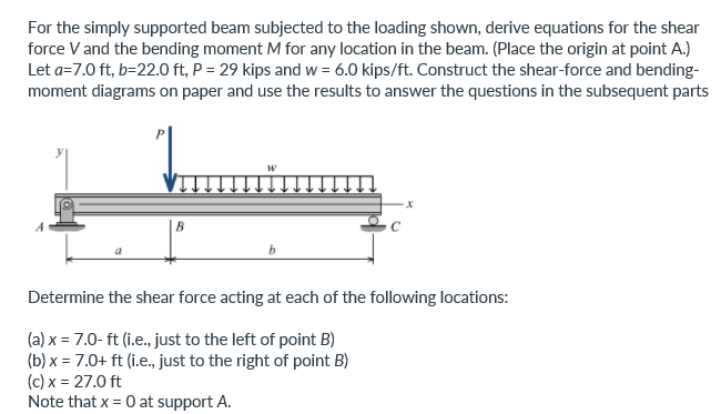 For the simply supported beam subjected to the loading shown, derive equations for the shear
force V and the bending moment M for any location in the beam. (Place the origin at point A.)
Let a=7.0 ft, b=22.0 ft, P = 29 kips and w = 6.0 kips/ft. Construct the shear-force and bending-
moment diagrams on paper and use the results to answer the questions in the subsequent parts
B
a
Determine the shear force acting at each of the following locations:
(a) x = 7.0- ft (i.e., just to the left of point B)
(b) x = 7.0+ ft (i.e., just to the right of point B)
(c) x = 27.0 ft
Note that x = 0 at support A.

