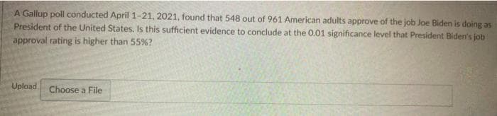 A Gallup poll conducted April 1-21, 2021, found that 548 out of 961 American adults approve of the job Joe Biden is doing as
President of the United States. Is this sufficient evidence to conclude at the 0.01 significance level that President Biden's job
approval rating is higher than 55%?
Upload
Choose a File
