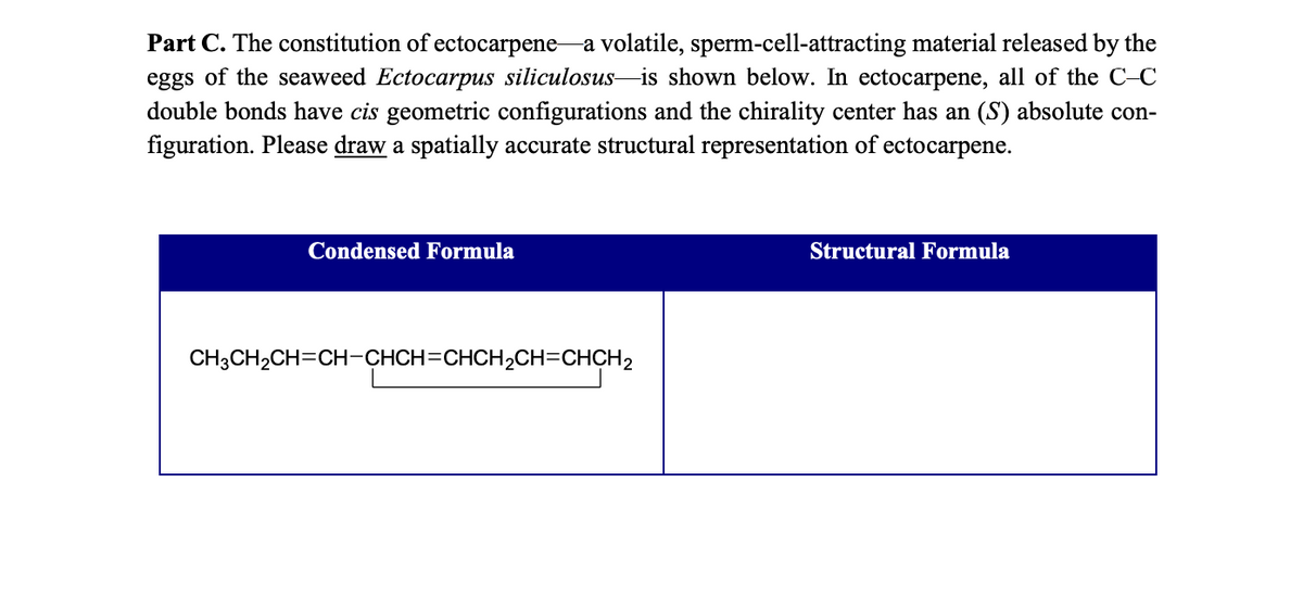 Part C. The constitution of ectocarpene a volatile, sperm-cell-attracting material released by the
eggs of the seaweed Ectocarpus siliculosus is shown below. In ectocarpene, all of the C-C
double bonds have cis geometric configurations and the chirality center has an (S) absolute con-
figuration. Please draw a spatially accurate structural representation of ectocarpene.
Condensed Formula
CH3CH₂CH=CH-CHCH=CHCH₂CH=CHCH2
Structural Formula