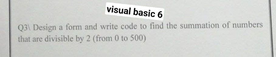 visual basic 6
Q3\ Design a form and write code to find the summation of numbers
that are divisible by 2 (from 0 to 500)