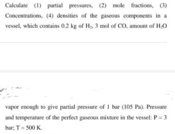 Calculate (1) partial pressures, (2) mole fractions, (3)
Concentrations, (4) densities of the gaseous components in a
vessel, which contains 0.2 kg of H₂, 3 mol of CO, amount of H₂O
vapor enough to give partial pressure of 1 bar (105 Pa). Pressure
and temperature of the perfect gaseous mixture in the vessel: P = 3
bar; T = 500 K.