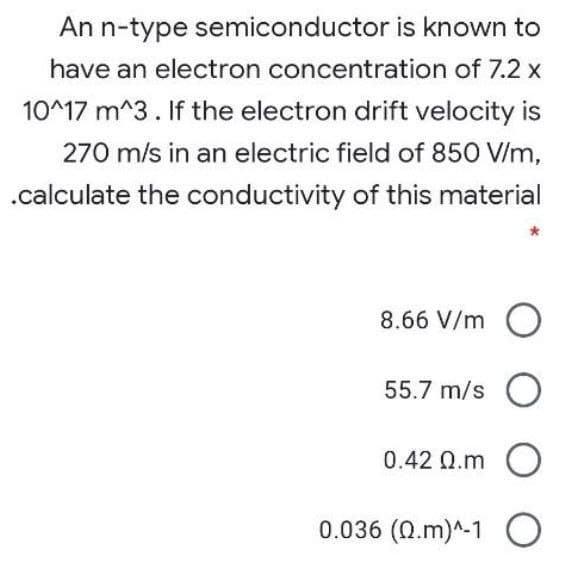 An n-type semiconductor is known to
have an electron concentration of 7.2 x
10^17 m^3. If the electron drift velocity is
270 m/s in an electric field of 850 V/m,
.calculate the conductivity of this material
8.66 V/m O
55.7 m/s O
0.42 Q.m O
0.036 (Q.m)^-1 O
