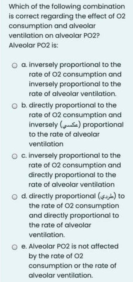 Which of the following combination
is correct regarding the effect of O2
consumption and alveolar
ventilation on alveolar PO2?
Alveolar PO2 is:
o a. inversely proportional to the
rate of 02 consumption and
inversely proportional to the
rate of alveolar ventilation.
b. directly proportional to the
rate of 02 consumption and
inversely (Se) proportional
to the rate of alveolar
ventilation
c. inversely proportional to the
rate of 02 consumption and
directly proportional to the
rate of alveolar ventilation
d. directly proportional ($ab) to
the rate of 02 consumption
and directly proportional to
the rate of alveolar
ventilation.
O e. Alveolar PO2 is not affected
by the rate of O2
consumption or the rate of
alveolar ventilation.

