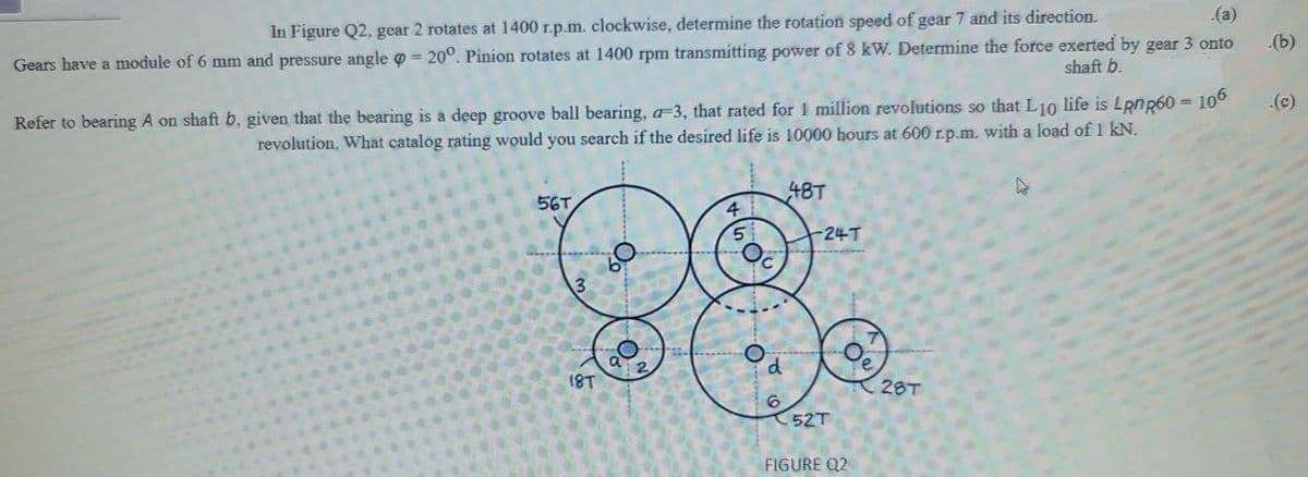 .(a)
In Figure Q2, gear 2 rotates at 1400 r.p.m. clockwise, determine the rotation speed of gear 7 and its direction.
(b)
Gears have a module of 6 mm and pressure angle o = 20°. Pinion rotates at 1400 rpm transmitting power of 8 kW. Determine the force exerted by gear 3 onto
shaft b.
Refer to bearing A on shaft b, given that the bearing is a deep groove ball bearing, a-3, that rated for 1 million revolutions so that L10 life is Lpnp60 =
revolution. What catalog rating would you search if the desired life is 10000 hours at 600 r.p.m. with a load of 1 kN.
106
(c)
48T
56T.
4
-24T
3.
18T
28T
52T
FIGURE Q2
