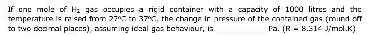 If one mole of H2 gas occupies a rigid container with a capacity of 1000 litres and the
temperature is raised from 27°C to 37°C, the change in pressure of the contained gas (round off
to two decimal places), assuming ideal gas behaviour, is
Pa. (R = 8.314 J/mol.K)
