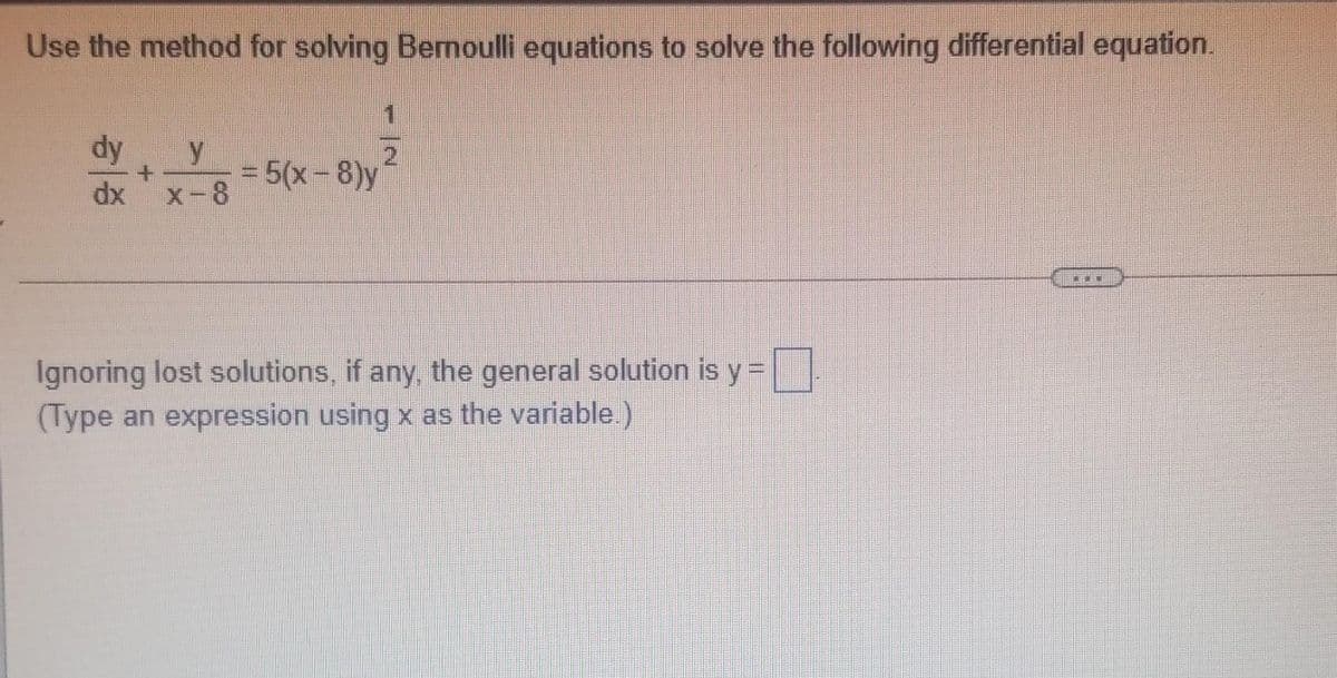 Use the method for solving Bermoulli equations to solve the following differential equation.
dy
2.
= 5(x-8)y
x-8
dx
Ignoring lost solutions, if any, the general solution is y =
(Type an expression using x as the variable.)
