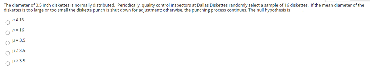 The diameter of 3.5 inch diskettes is normally distributed. Periodically, quality control inspectors at Dallas Diskettes randomly select a sample of 16 diskettes. If the mean diameter of the
diskettes is too large or too small the diskette punch is shut down for adjustment; otherwise, the punching process continues. The null hypothesis is
n+ 16
n = 16
H = 3.5
H+ 3.5
H2 3.5
