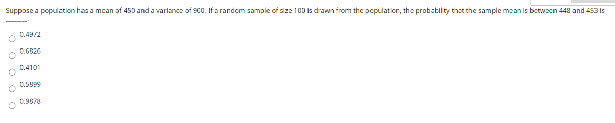 Suppose a population has a mean of 450 and a variance of 900. If a random sample of size 100 is drawn from the population, the probability that the sample mean is between 448 and 453 is
0.4972
0.6826
0.4101
0.5899
0.9878
