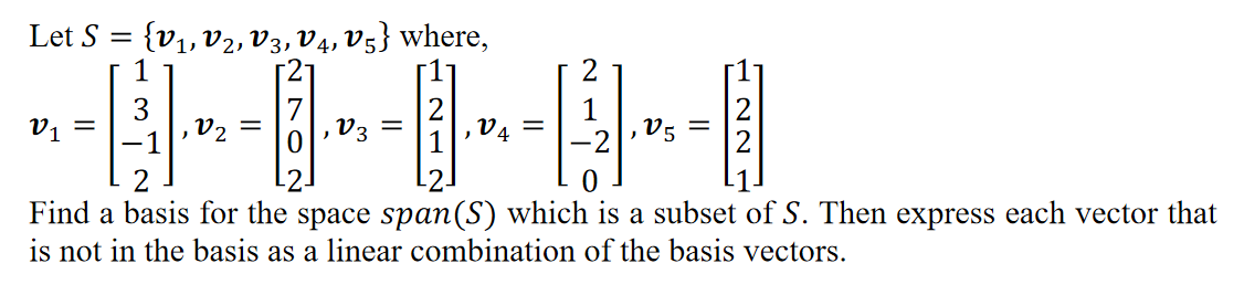 Let S
{v1, V2, V3, V4, v5} where,
'a
2
V2 =
V3 =
ta
V5
-2-
Find a basis for the space span(S) which is a subset of S. Then express each vector that
is not in the basis as a linear combination of the basis vectors.
