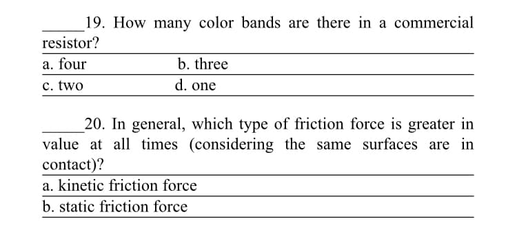 19. How many color bands are there in a commercial
resistor?
a. four
b. three
c. two
d. one
20. In general, which type of friction force is greater in
value at all times (considering the same surfaces are in
contact)?
a. kinetic friction force
b. static friction force
