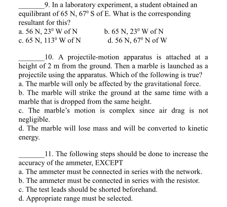 9. In a laboratory experiment, a student obtained an
equilibrant of 65 N, 67º S of E. What is the corresponding
resultant for this?
a. 56 N, 23° W of N
c. 65 N, 113° W of N
b. 65 N, 23° W of N
d. 56 N, 67° N of W
10. A projectile-motion apparatus is attached at a
height of 2 m from the ground. Then a marble is launched as a
projectile using the apparatus. Which of the following is true?
a. The marble will only be affected by the gravitational force.
b. The marble will strike the ground at the same time with a
marble that is dropped from the same height.
c. The marble's motion is complex since air drag is not
negligible.
d. The marble will lose mass and will be converted to kinetic
energy.
11. The following steps should be done to increase the
accuracy of the ammeter, EXCEPT
a. The ammeter must be connected in series with the network.
b. The ammeter must be connected in series with the resistor.
c. The test leads should be shorted beforehand.
d. Appropriate range must be selected.
