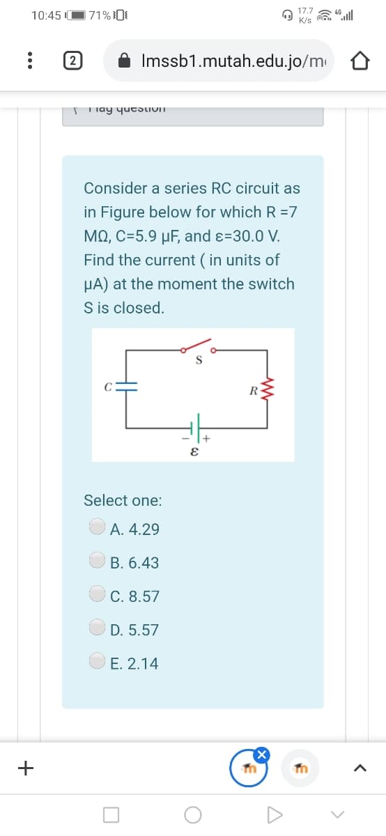 10:45 IO71%0
K/s
(2
Imssb1.mutah.edu.jo/m
T iay yutsLIOIT
Consider a series RC circuit as
in Figure below for which R =7
MO, C=5.9 µF, and ɛ=30.0 V.
Find the current ( in units of
µA) at the moment the switch
S is closed.
S
R
Select one:
A. 4.29
B. 6.43
C. 8.57
D. 5.57
E. 2.14
+
