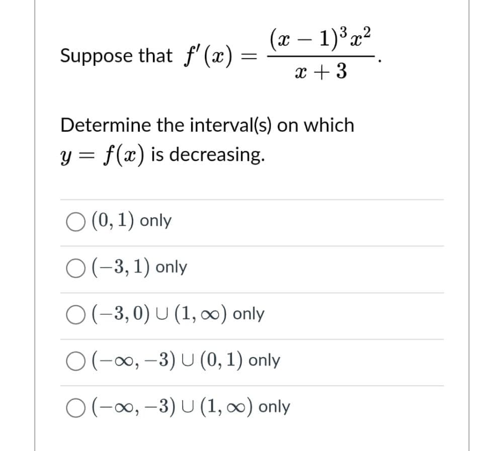 Suppose that f'(x)
=
(x - 1)³x²
x + 3
Determine the interval(s) on which
y = f(x) is decreasing.
O (0, 1) only
O(-3,1) only
O(-3,0) U (1, ∞) only
O(-∞, -3) U (0, 1) only
○ (-∞, -3) U (1, ∞) only