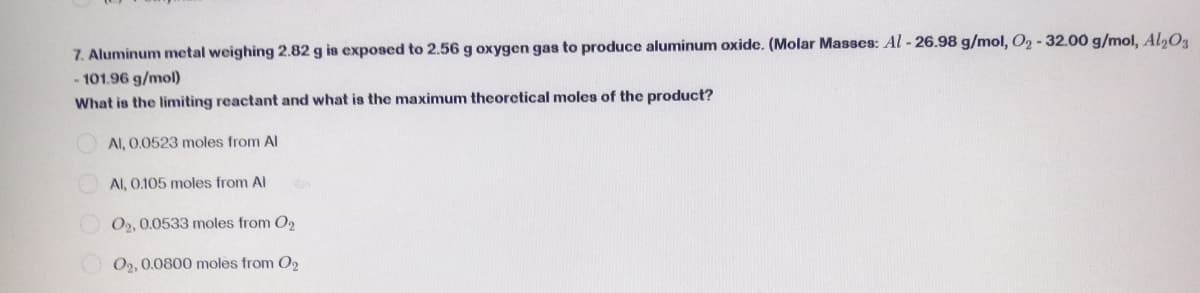 7. Aluminum metal weighing 2.82 g is exposed to 2.56 g oxygen gas to produce aluminum oxide. (Molar Masses: Al-26.98 g/mol, O₂ -32.00 g/mol, Al2O3
-101.96 g/mol)
What is the limiting reactant and what is the maximum theoretical moles of the product?
Al, 0.0523 moles from Al
Al, 0.105 moles from Al
O2, 0.0533 moles from O₂
O2, 0.0800 moles from O2