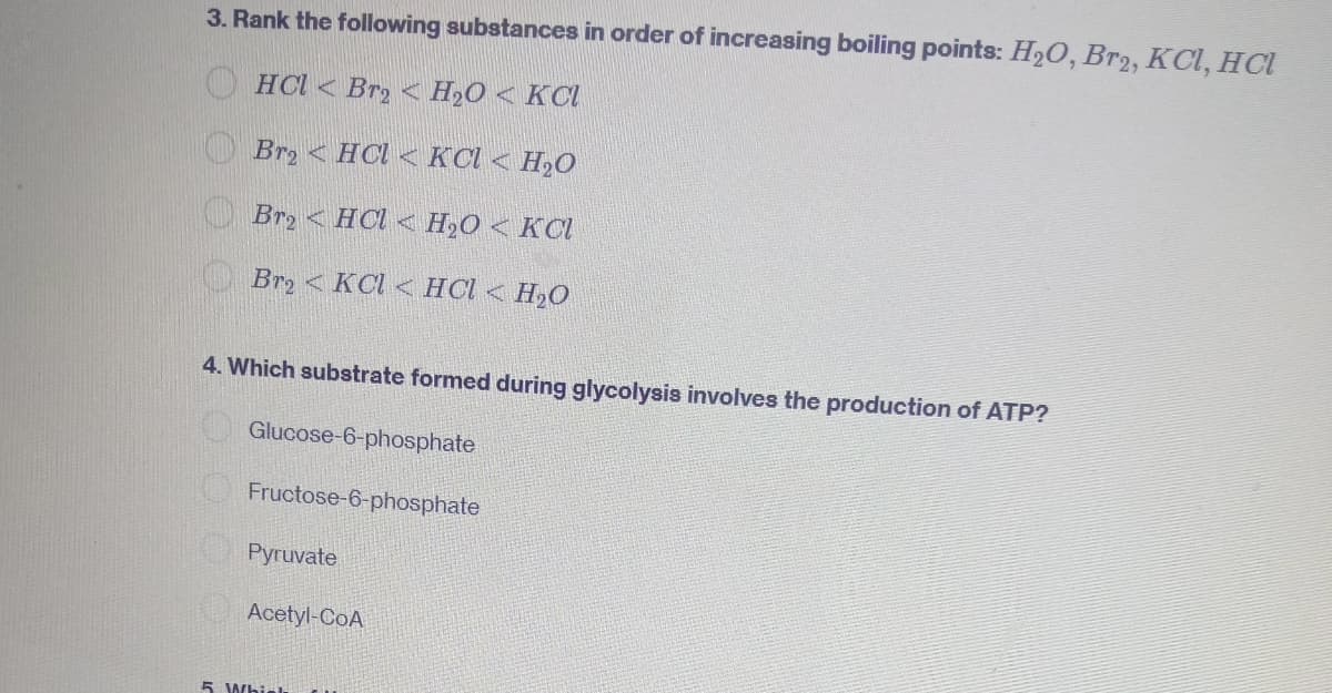 3. Rank the following substances in order of increasing boiling points: H₂O, Br2, KCl, HCl
HCl Br₂ H₂O KCl
Br₂ HCl< KCl <H₂O
Br2HCl H₂O < KCl
Br2 KCl HCl <H₂O
4. Which substrate formed during glycolysis involves the production of ATP?
Glucose-6-phosphate
Fructose-6-phosphate
Pyruvate
Acetyl-CoA
5 Whirl