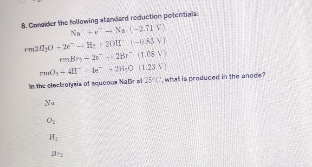 8. Consider the following standard reduction potentials:
Na (-2.71 V)
Na e
rm2H₂O +2e → H₂2OH(-0.83 V)
rm Br₂ +2e7
2Br (1.08 V)
rmO₂ + 4H+ 4e¯
2H₂O (1.23 V)
In the electrolysis of aqueous NaBr at 25°C, what is produced in the anode?
Na
0₂
H₂
Bre