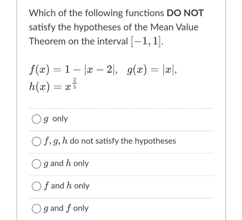 Which of the following functions DO NOT
satisfy the hypotheses of the Mean Value
Theorem on the interval [-1,1].
ƒ(x) = 1 − |x − 2|, g(x) = |x|,
h(x) = = X5
Og only
Of, g, h do not satisfy the hypotheses
Og and h only
Of and h only
Og and f only