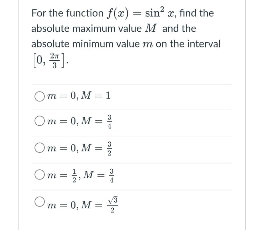 For the function f(x) = sin² x, find the
absolute maximum value M and the
absolute minimum value m on the interval
[0, 2,5].
3
Om = 0, M=1
Om = 0, M = ³/
4
3
Om = 0, M = ³/2
Om=
= 1/2, M = ³/1
m = 0, M = √³
2