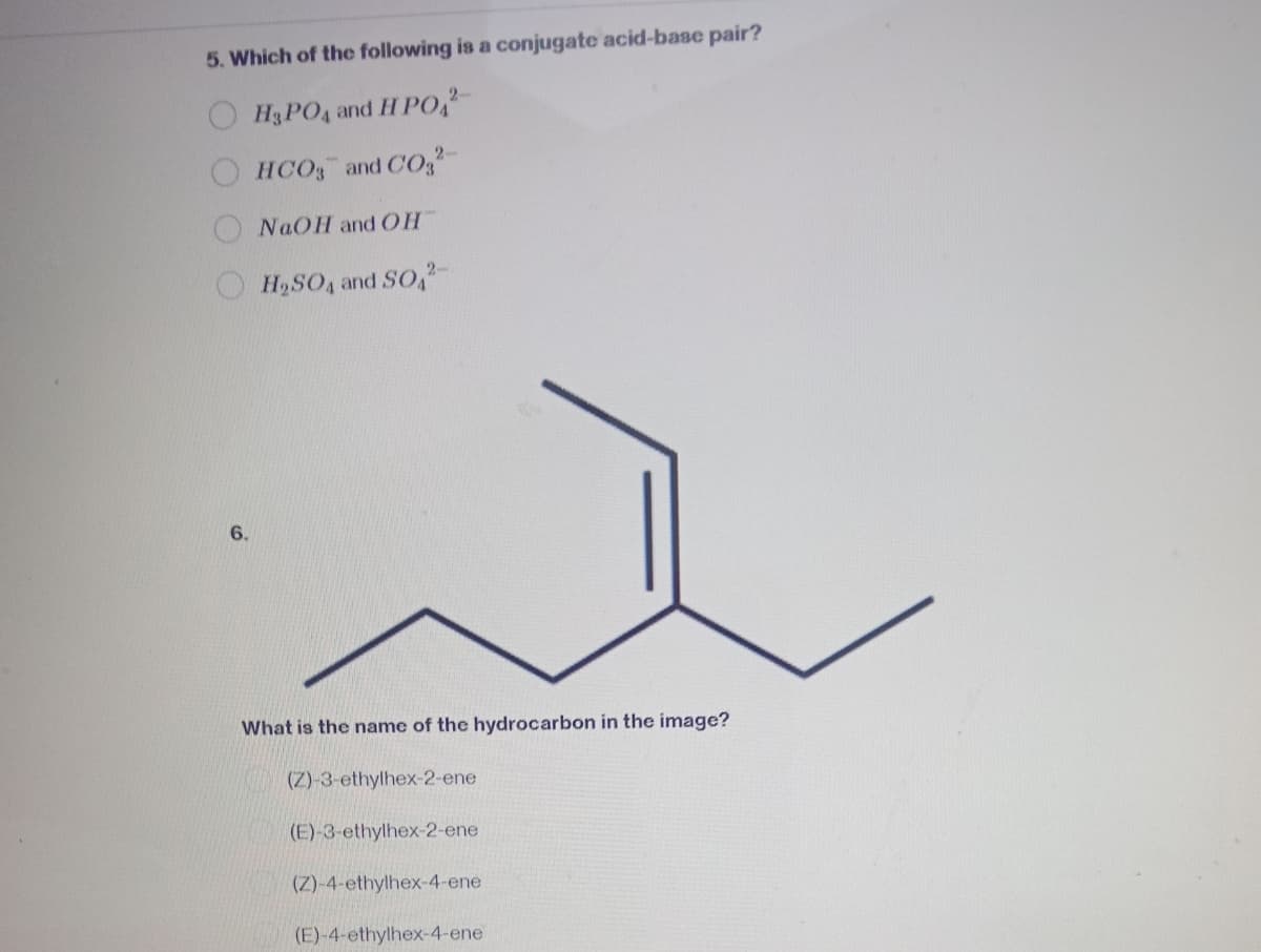 5. Which of the following is a conjugate acid-base pair?
H3PO4 and H PO2
2-
HCO3 and CO²
NaOH and OH
H₂SO4 and SO2
6.
What is the name of the hydrocarbon in the image?
(Z)-3-ethylhex-2-ene
(E)-3-ethylhex-2-ene
(Z)-4-ethylhex-4-ene
(E)-4-ethylhex-4-ene