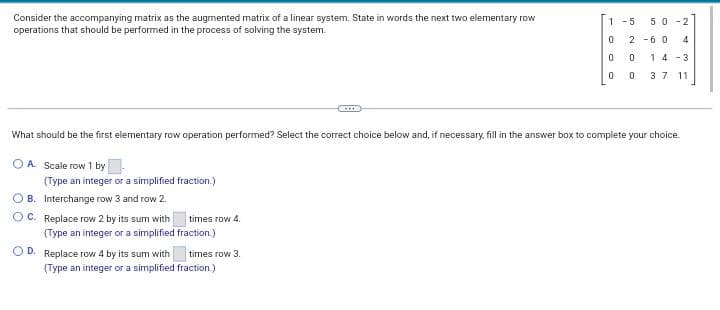 Consider the accompanying matrix as the augmented matrix of a linear system. State in words the next two elementary row
operations that should be performed in the process of solving the system.
What should be the first elementary row operation performed? Select the correct choice below and, if necessary, fill in the answer box to complete your choice.
OA. Scale row 1 by
(Type an integer or a simplified fraction.)
OB. Interchange row 3 and row 2.
OC. Replace row 2 by its sum with
(Type an integer or a simplified
OD. Replace row 4 by its sum with
times row 4.
fraction.)
times row 3.
1-5 50-2
0 2-60 4
0 0 14-3
0
0 3 7 11
(Type an integer or a simplified fraction.)