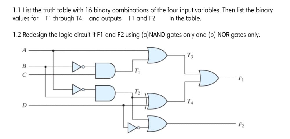 1.1 List the truth table with 16 binary combinations of the four input variables. Then list the binary
values for T1 through T4 and outputs F1 and F2
in the table.
1.2 Redesign the logic circuit if F1 and F2 using (a)NAND gates only and (b) NOR gates only.
A
T3
B
F1
T2
T4
D
F2
