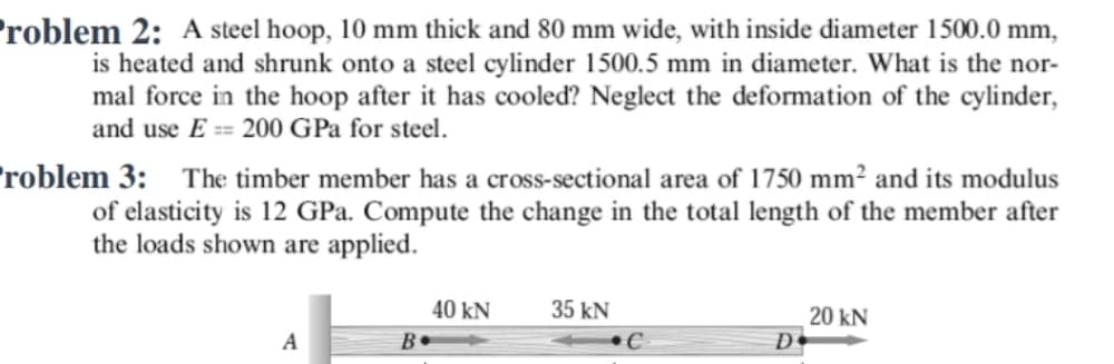 roblem 2: A steel hoop, 10 mm thick and 80 mm wide, with inside diameter 1500.0 mm,
is heated and shrunk onto a steel cylinder 1500.5 mm in diameter. What is the nor-
mal force in the hoop after it has cooled? Neglect the deformation of the cylinder,
and use E == 200 GPa for steel.
roblem 3: The timber member has a cross-sectional area of 1750 mm² and its modulus
of elasticity is 12 GPa. Compute the change in the total length of the member after
the loads shown are applied.
40 kN
35 kN
20 kN
D•
A
