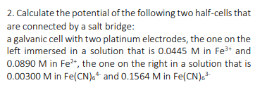 2. Calculate the potential of the following two half-cells that
are connected by a salt bridge:
a galvanic cell with two platinum electrodes, the one on the
left immersed in a solution that is 0.0445 M in Fe+ and
0.0890 M in Fe*, the one on the right in a solution that is
0.00300 M in Fe(CN),“ and 0.1564 M in Fe(CN)s*
