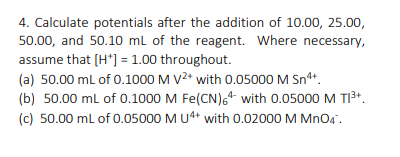 4. Calculate potentials after the addition of 10.00, 25.00,
50.00, and 50.10 ml of the reagent. Where necessary,
assume that [H*] = 1.00 throughout.
(a) 50.00 ml of 0.1000 M V2* with 0.05000 M Sn4*.
(b) 50.00 ml of 0.1000 M Fe(CN), with 0.05000 M TI³+.
(c) 50.00 ml of 0.05000 M U4+ with 0.02000 M MnO4".
