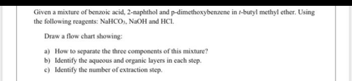 Given a mixture of benzoic acid, 2-naphthol and p-dimethoxybenzene in t-butyl methyl ether. Using
the following reagents: NaHCOs, NAOH and HCI.
Draw a flow chart showing:
a) How to separate the three components of this mixture?
b) Identify the aqueous and organic layers in each step.
c) Identify the number of extraction step.
