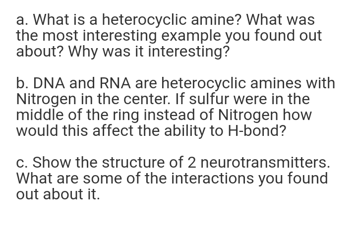a. What is a heterocyclic amine? What was
the most interesting example you found out
about? Why was it interesting?
b. DNA and RNA are heterocyclic amines with
Nitrogen in the center. If sulfur were in the
middle of the ring instead of Nitrogen how
would this affect the ability to H-bond?
c. Show the structure of 2 neurotransmitters.
What are some of the interactions you found
out about it.
