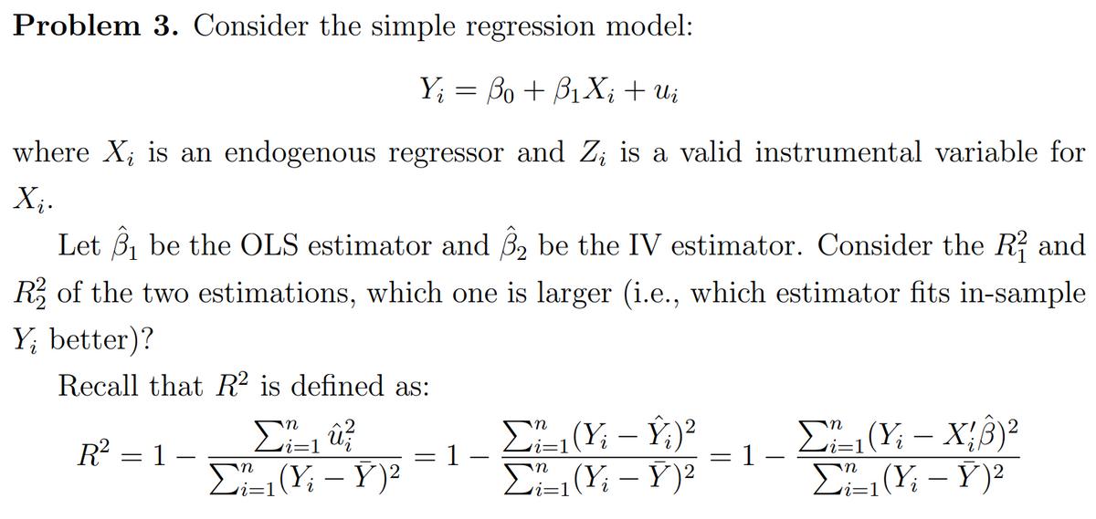 Problem 3. Consider the simple regression model:
Y; = Bo + B1X; + U;
where X; is an endogenous regressor and Z; is a valid instrumental variable for
X;.
Let 3, be the OLS estimator and 3, be the IV estimator. Consider the R? and
R of the two estimations, which one is larger (i.e., which estimator fits in-sample
Y; better)?
Recall that R² is defined as:
Σ
E(Y: – Ý)²
E (Yi – Ý;)²
E(Y; – Y)?
EL(Y: – X;8)²
X;B)?
-
R = 1 –
i=1
1 -
E(Y; – Y)?
i=1

