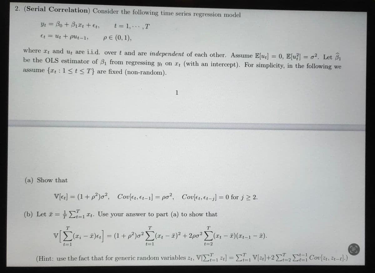 2. (Serial Correlation) Consider the following time series regression model
Yt = Bo + B1t +,
t = 1,..,T
Et = Ut + pUt-1,
PE (0, 1),
where x and ut are i.i.d. over t and are independent of each other. Assume E[u] = 0, E[u?] = o². Let B1
be the OLS estimator of B1 from regressing yt on xt (with an intercept). For simplicity, in the following we
assume {rt :1<t<T} are fixed (non-random).
1
(a) Show that
V[e] = (1+ p²)o², Cov[et, &t–1] = po², Covlet, et-j] = 0 for j > 2.
(b) Let i = -2=1 Tt. Use your answer to part (a) to show that
T.
T.
vE(a; – 1)6 = (1+ p²)o² E(# – #)² + 2po² (a - )(x1-1 – ).
V
t=1
t=1
t=2
(Hint: use the fact that for generic random variables z1, VIE-1 21] = E V[zı]+2E-2 E Cou[zt, 21-e).)
t%3D2
