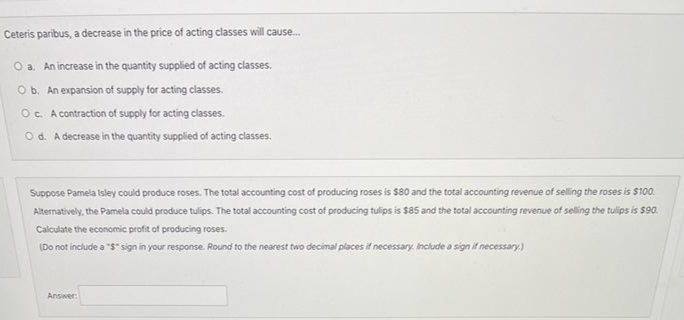Ceteris paribus, a decrease in the price of acting classes will cause.
O a. An increase in the quantity supplied of acting classes.
O b. An expansion of supply for acting classes.
O. A contraction of supply for acting classes.
O d. A decrease in the quantity supplied of acting classes.
Suppose Pamela isley could produce roses. The total accounting cost of producing roses is $80 and the total accounting revenue of selling the roses is $100.
Alternatively, the Pamela could produce tulips. The total accounting cost of producing tulips is $85 and the total accounting revenue of seling the tulips is $90.
Calculate the economic profit of producing roses.
(Do not include a "$" sign in your response. Round to the nearest two decimal places if necessary. Incilude a sign if necessary)
Answer:

