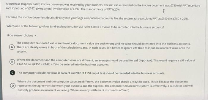 A purchase (supplier sales) invoice document was received by your business. The net value recorded on the invoice document was E750 with VAT (standard
rate input tax) of E147, giving a total invoice value of E897. The standard rate of VAT is20%.
Entering the invoice document details directly into your Sage computerised accounts file, the system auto-calculated VAT at £150 (Le. E750 x 20%).
Which one of the following values (and explanations) for VAT is the CORRECT value to be recorded into the business accounts?
Hide answer choices
The computer calculated value and invoice document value are both wrong and no value should be entered into the business accounts.
There are clearly errors in both of the calculations and, in such cases, it is better to ignore VAT than to input an incorrect value onto the
system.
Where the document and the computer value are different, an average should be used for VAT (input tax). This would require a VAT value of
E148.50 Le. (E150 • E147) + 2) to be entered into the business accounts.
The computer calculated value is correct and VAT of £150 (input tax) should be recorded into the business accounts.
Where the document and the computer value are different, the document value should always be used. This is because the document
represents the agreement between your business and the supplier. The computerised accounts system is, effectively, a calculator and will
possibly produce an incorrect value (e.g. Where an early settlement discount is offered)
