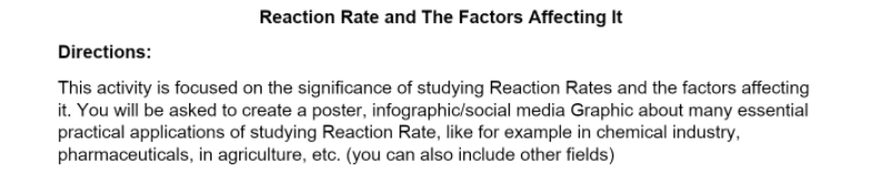 Reaction Rate and The Factors Affecting It
Directions:
This activity is focused on the significance of studying Reaction Rates and the factors affecting
it. You will be asked to create a poster, infographic/social media Graphic about many essential
practical applications of studying Reaction Rate, like for example in chemical industry,
pharmaceuticals, in agriculture, etc. (you can also include other fields)
