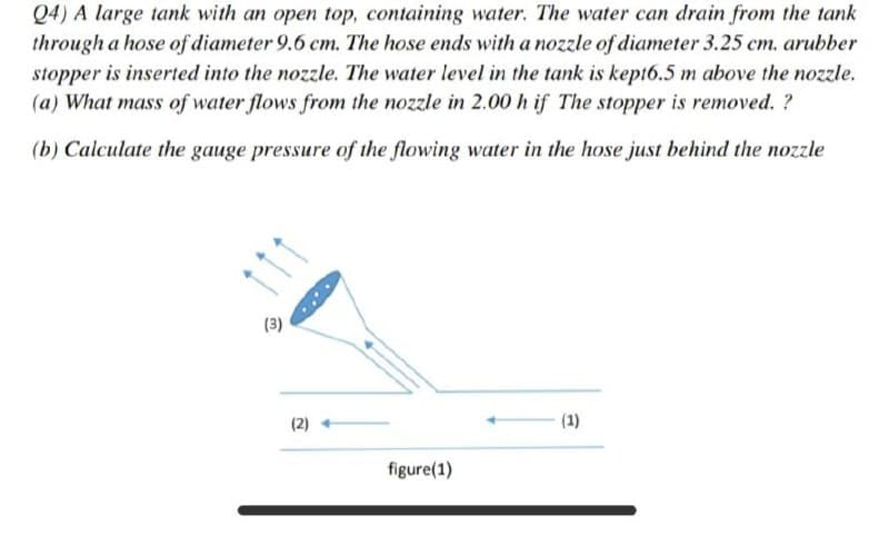 Q4) A large tank with an open top, containing water. The water can drain from the tank
through a hose of diameter 9.6 cm. The hose ends with a nozzle of diameter 3.25 cm. arubber
stopper is inserted into the nozzle. The water level in the tank is kept6.5 m above the nozzle.
(a) What mass of water flows from the nozzle in 2.00 h if The stopper is removed. ?
(b) Calculate the gauge pressure of the flowing water in the hose just behind the nozzle
(3)
(2)
(1)
figure(1)
