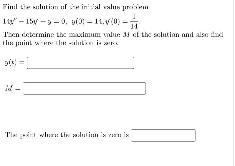 Find the solution of the initial value problem
1
14y" – 15y + y = 0,
y(0) = 14, y(0)
14
Then determine the maximum value M of the solution and also find
the point where the solution is zero.
y(t) =
%3D
M
The point where the solution is zero is
