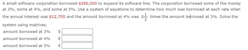 A small software corporation borrowed $290,000 to expand its software line. The corporation borrowed some of the money
at 3%, some at 4%, and some at 5%. Use a system of equations to determine how much was borrowed at each rate when
the annual interest was $12,700 and the amount borrowed at 4% was 2 times the amount borrowed at 3%. Solve the
system using matrices.
amount borrowed at 3%
amount borrowed at 4%
$4
amount borrowed at 5%
