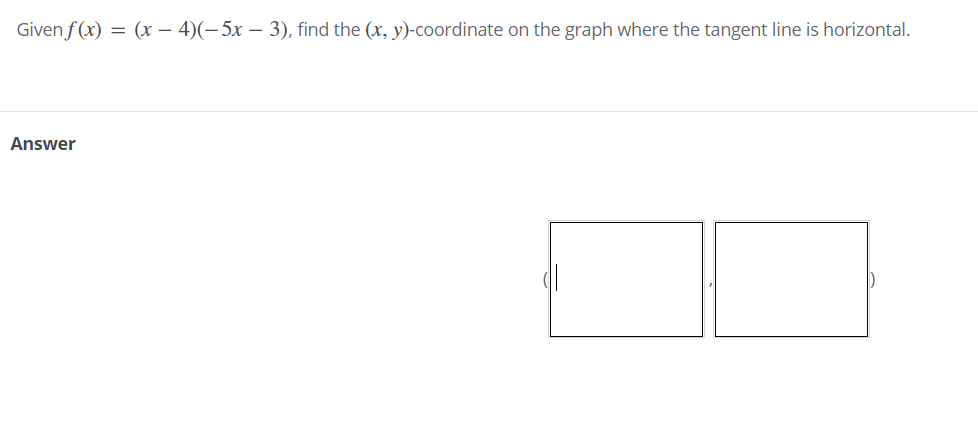 Given f (x) = (x – 4)(-5x – 3), find the (x, y)-coordinate on the graph where the tangent line is horizontal.
Answer
