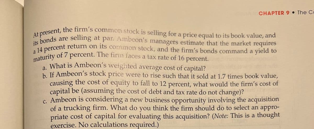 a 14 percent return on its common stock, and the firm's bonds command a yield to
maturity of 7 percent. The fin faces a tax rate of 16 percent.
At present, the firm's common stock is selling for a price equal to its book value, and
its bonds are selling at par. Ambeon's managers estimate that the market requires
CHAPTER 9 • The Co
osent, the firm's common stock is selling for a price equal to its book value, and
Ahonds are selling at par. Ambeon's managers estimate that the market requires
M percent return on its common stock, and the firm's bonds command a yield to
maturity of 7 percent. The firn faces a tax rate of 16 percent.
, What is Ambeon's weighted average cost of capital?
h If Ambeon's stock price were to rise such that it sold at 1.7 times book value,
causing the cost of equity to fall to 12 percent, what would the firm's cost of
capital be (assuming the cost of debt and tax rate do not change)?
c. Ambeon is considering a new business opportunity involving the acquisition
of a trucking firm. What do you think the firm should do to select an appro-
priate cost of capital for evaluating this acquisition? (Note: This is a thought
exercise. No calculations required.)
a
