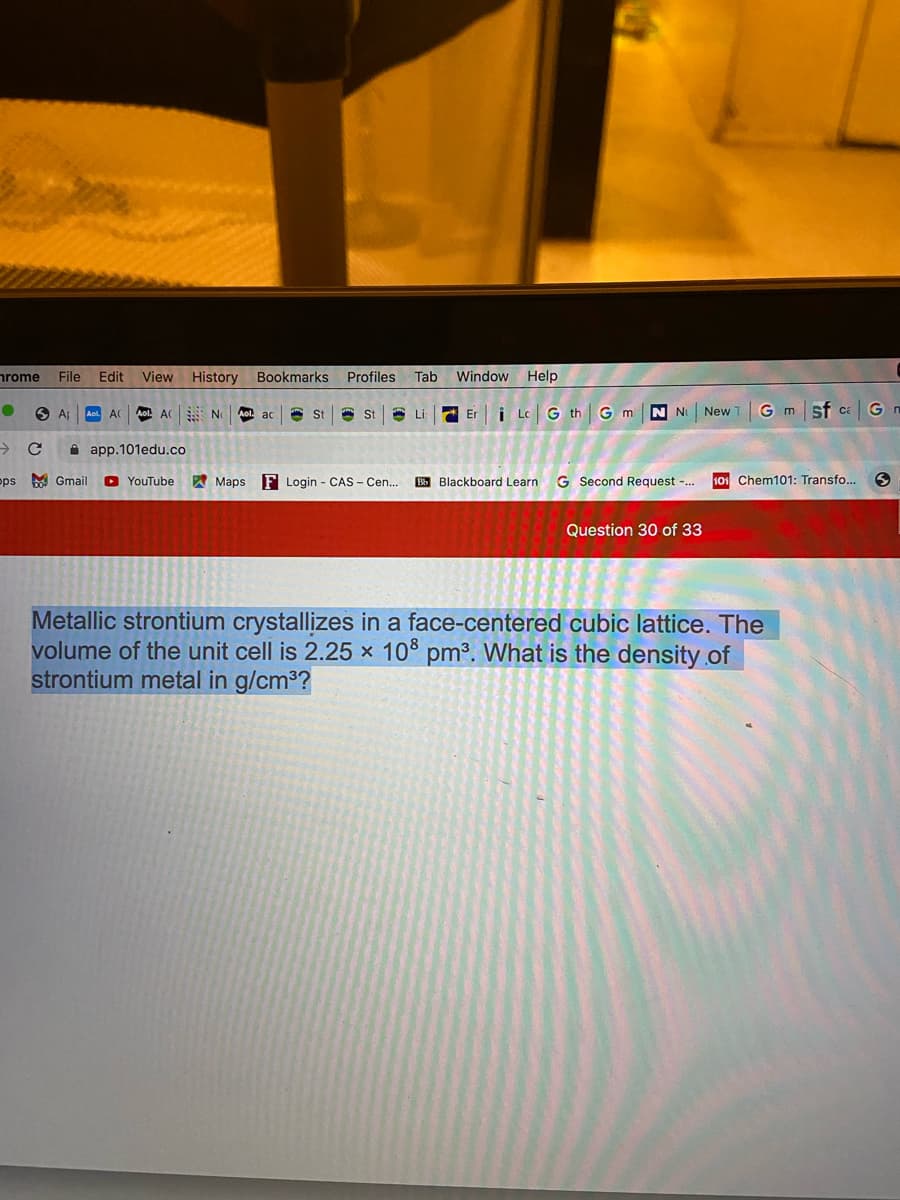 nrome
File
Edit
View
History
Bookmarks Profiles
Tab
Window Help
O Ap
Aol. AC
Aol. A No
Er i Lc G th GmN N
G m sf caGn
Aol. ac
St
St
A Li
New 1
->
A app.101edu.co
pps Gmail
O YouTube
W Maps
F Login - CAS - Cen.
BB Blackboard Learn G Second Request -.
101 Chem101: Transfo...
Question 30 of 33
Metallic strontium crystallizes in a face-centered cubic lattice. The
volume of the unit cell is 2.25 x 10° pm³. What is the density.of
strontium metal in g/cm3?
