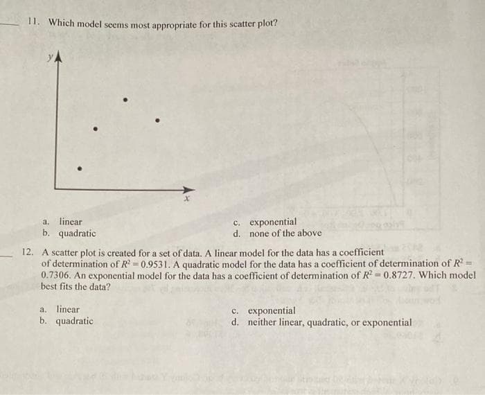 11. Which model seems most appropriate for this scatter plot?
c. exponential
d. none of the above
a.
linear
b. quadratic
12. A scatter plot is created for a set of data. A linear model for the data has a coefficient
of determination of R = 0.9531. A quadratic model for the data has a coefficient of determination of R
0.7306. An exponential model for the data has a coefficient of determination of R = 0.8727. Which model
best fits the data?
a. linear
b. quadratic
c. exponential
d. neither linear, quadratic, or exponential
