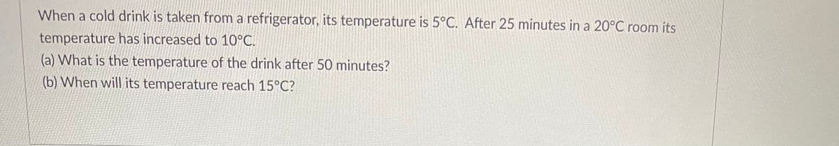 When a cold drink is taken from a refrigerator, its temperature is 5°C. After 25 minutes in a 20°C room its
temperature has increased to 10°C.
(a) What is the temperature of the drink after 50 minutes?
(b) When will its temperature reach 15°C?