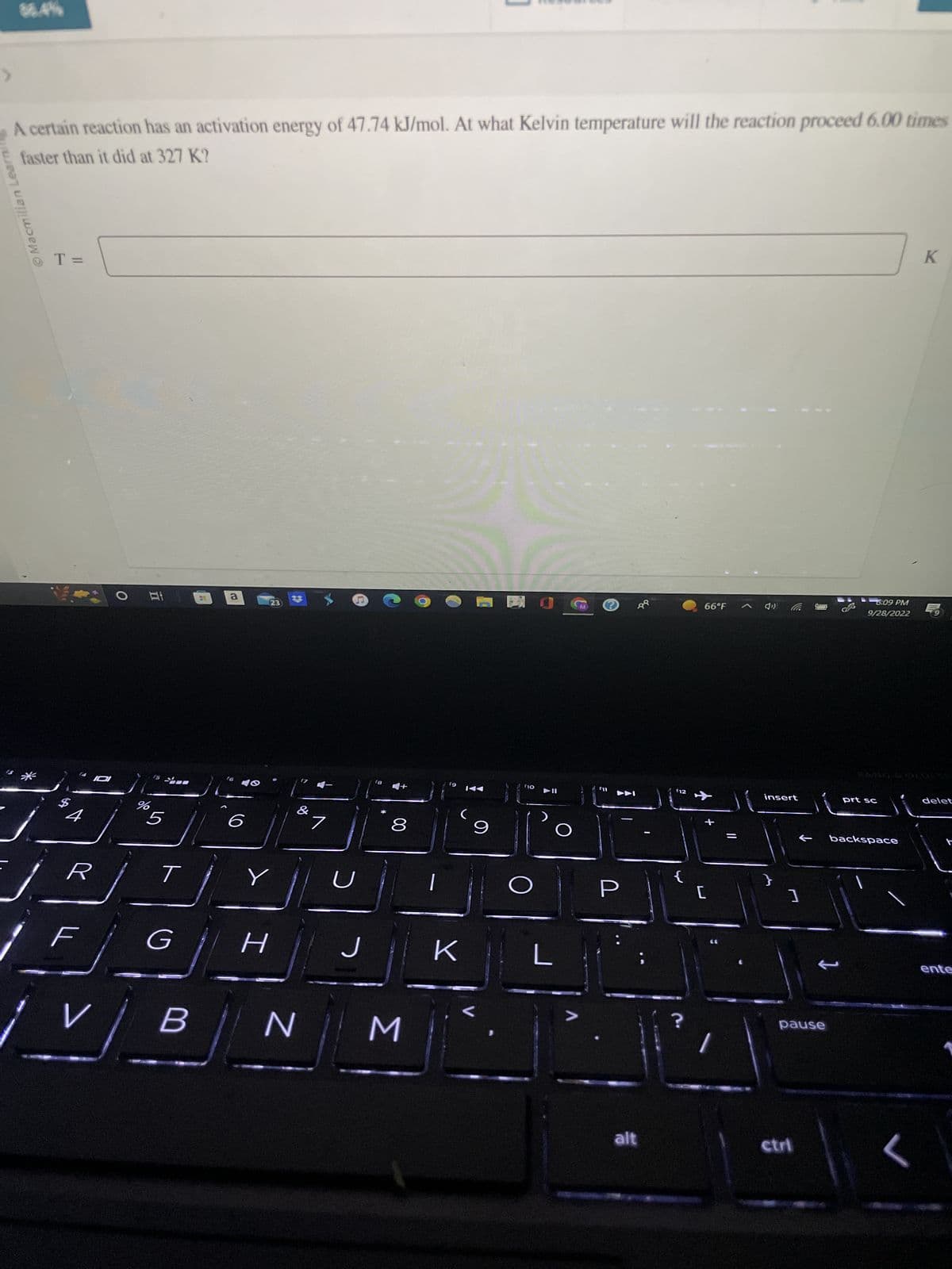 Macmillan Learnin
A certain reaction has an activation energy of 47.74 kJ/mol. At what Kelvin temperature will the reaction proceed 6.00 times
faster than it did at 327 K?
T=
VO
$
4101
4
r
F
V
%
do
5
-
T
G
B
a
16
23
Y
I
&
7
U
J
18
00
8
N M
f9
(
K
9
f10
▶►II
n
L
Ⓒ
f11
2
alt
112
{
66°F
[
insert
}
]
pause
ctri
J
6:09 PM
9/28/2022
prt sc
backspace
K
delet
ente