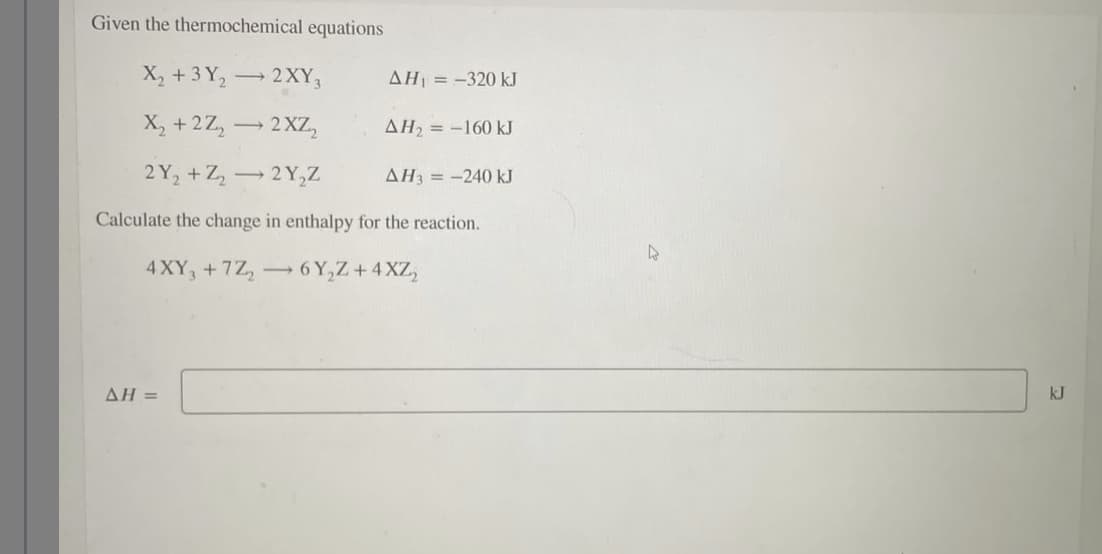 Given the thermochemical equations
X₂ + 3Y₂ → 2XY3
->>
X₂ +2Z₂ → 2XZ₂
AH₂ = -160 kJ
2Y₂+Z₂2Y₂Z
AH3 = -240 kJ
Calculate the change in enthalpy for the reaction.
4XY3 +7Z₂6Y₂Z +4XZ₂
AH =
AH = -320 kJ
kJ