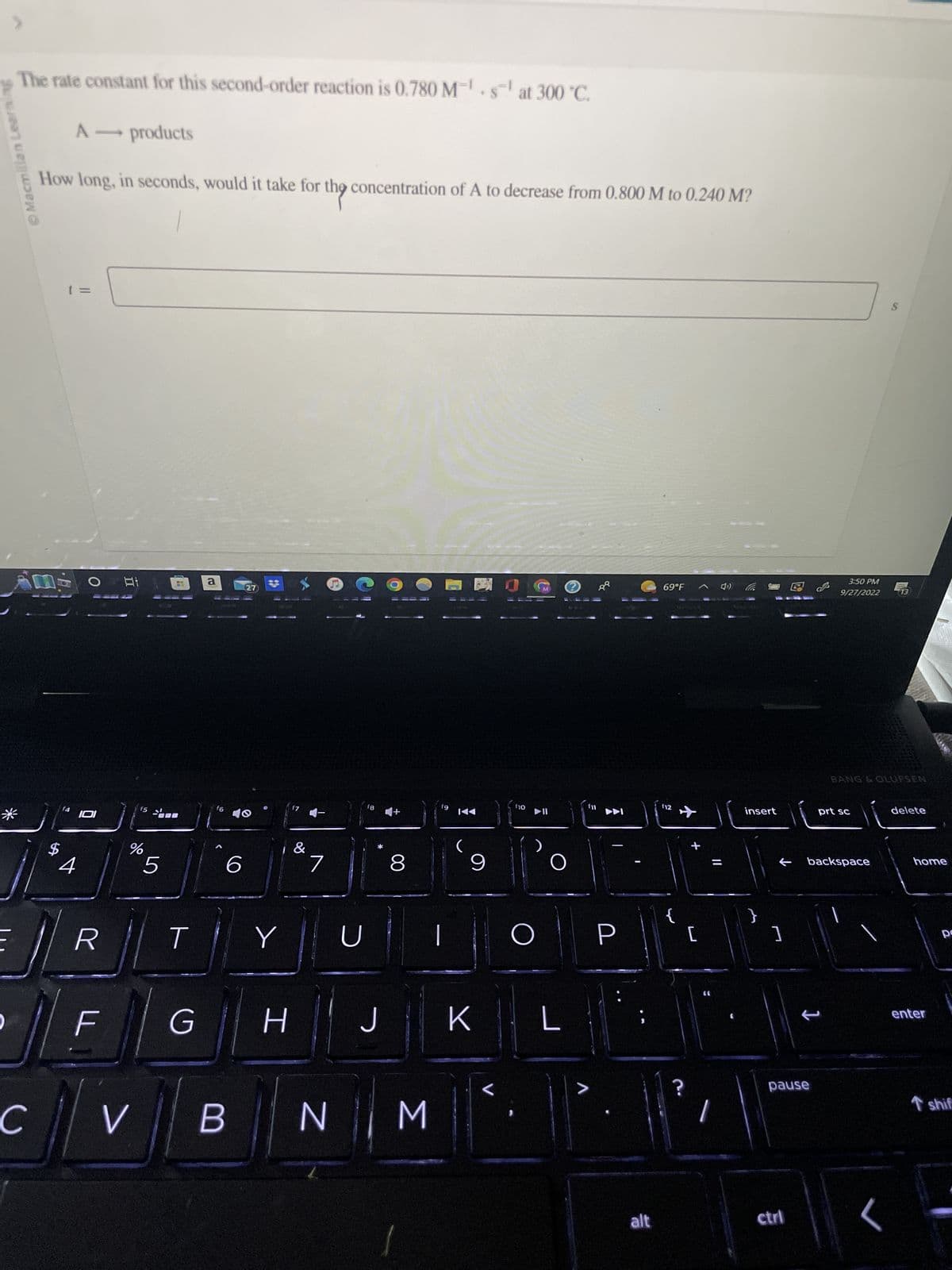 Macmillan Learnin
The rate constant for this second-order reaction is 0.780 M¹s¹ at 300 °C.
*
A - products
How long, in seconds, would it take for the concentration of A to decrease from 0.800 M to 0.240 M?
AM O
C
11
4 101
4
R
F
f5 1
%
V
5
T
G
a
f6
6
B
27
#
Y
H
&
U
fg
J
8
11
N M
fg
ỷ
9
K
f10
▶II
O
O
L
>
P
alt
69°F
f12
✈
?
+
[
1
insert
←
]
pause
ctrl
3:50 PM
9/27/2022
prt sc
backspace
S
BANG & OLUFSEN
13
delete
home
enter
pe
T shif