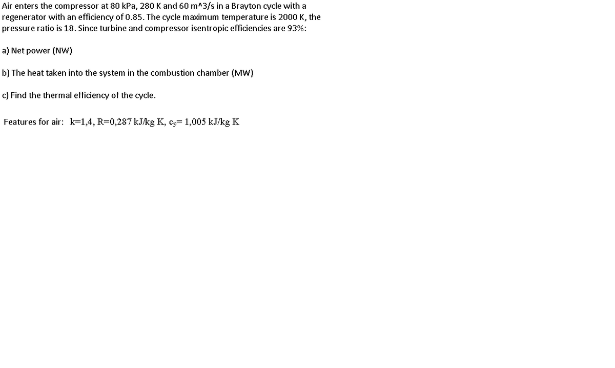 Air enters the compressor at 80 kPa, 280 K and 60 m^3/s in a Brayton cycle with a
regenerator with an efficiency of 0.85. The cycle maximum temperature is 2000 K, the
pressure ratio is 18. Since turbine and compressor isentropic efficiencies are 93%:
a) Net power (NW)
b) The heat taken into the system in the combustion chamber (MW)
c) Find the thermal efficiency of the cycle.
Features for air: k=1,4, R=0,287 kJ/kg K, cp= 1,005 kJ/kg K
